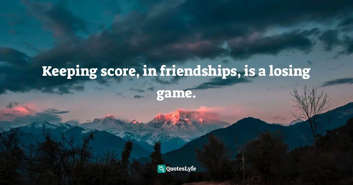 Keeping score, in friendships, is a losing game.