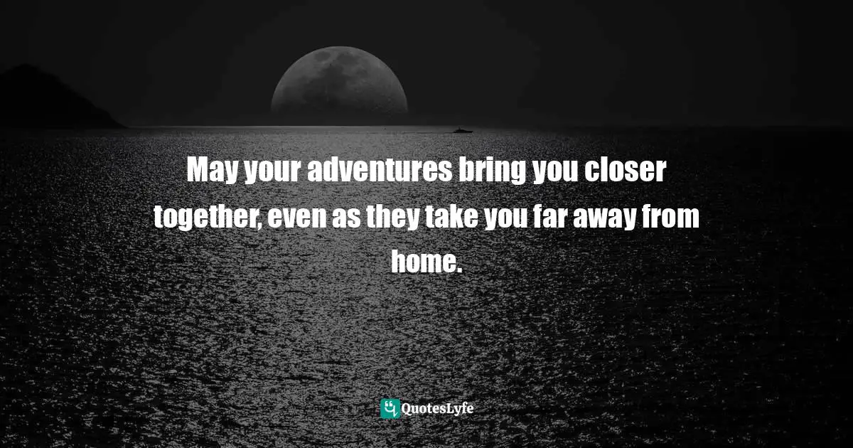 May your adventures bring you closer together, even as they take you far away from home.