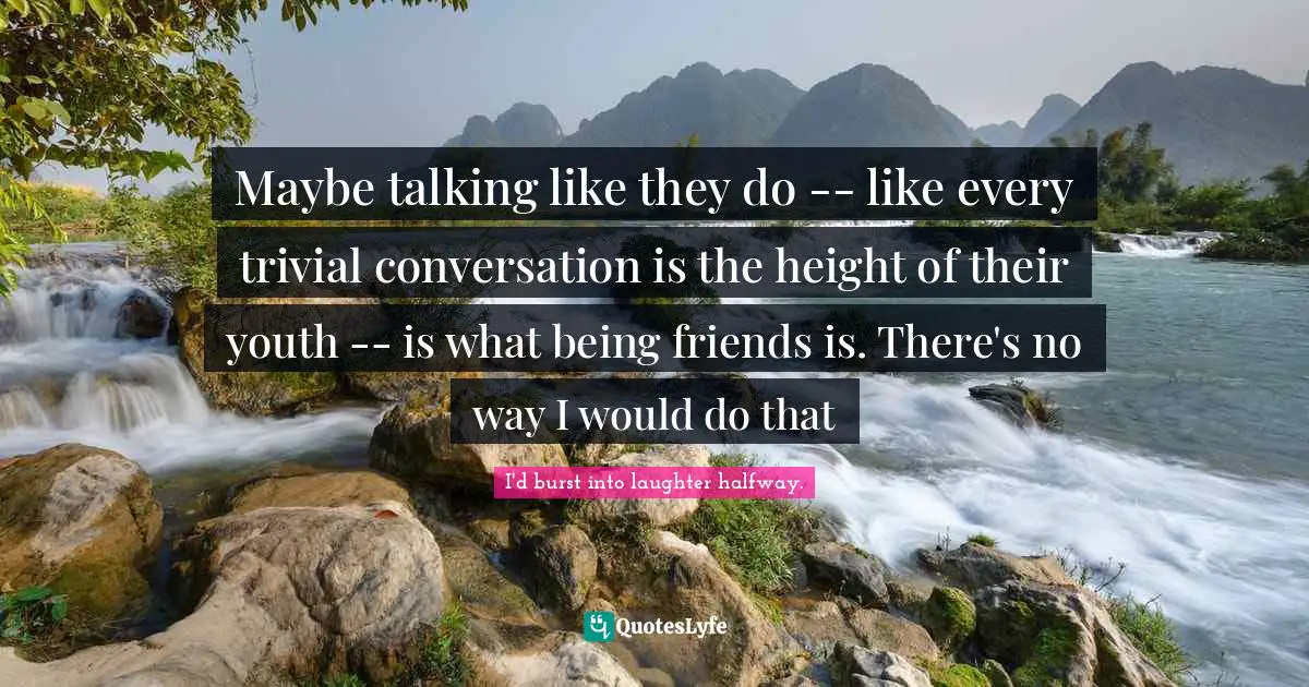Maybe talking like they do -- like every trivial conversation is the height of their youth -- is what being friends is. There's no way I would do that