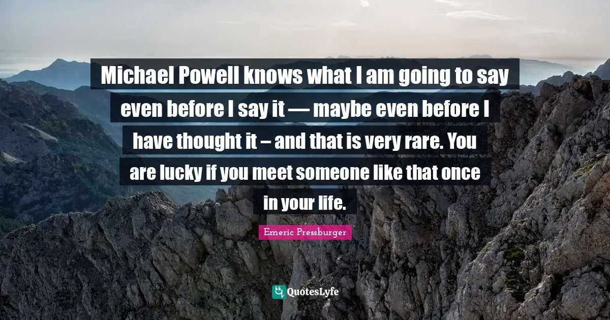 Michael Powell knows what I am going to say even before I say it — maybe even before I have thought it – and that is very rare. You are lucky if you meet someone like that once in your life.