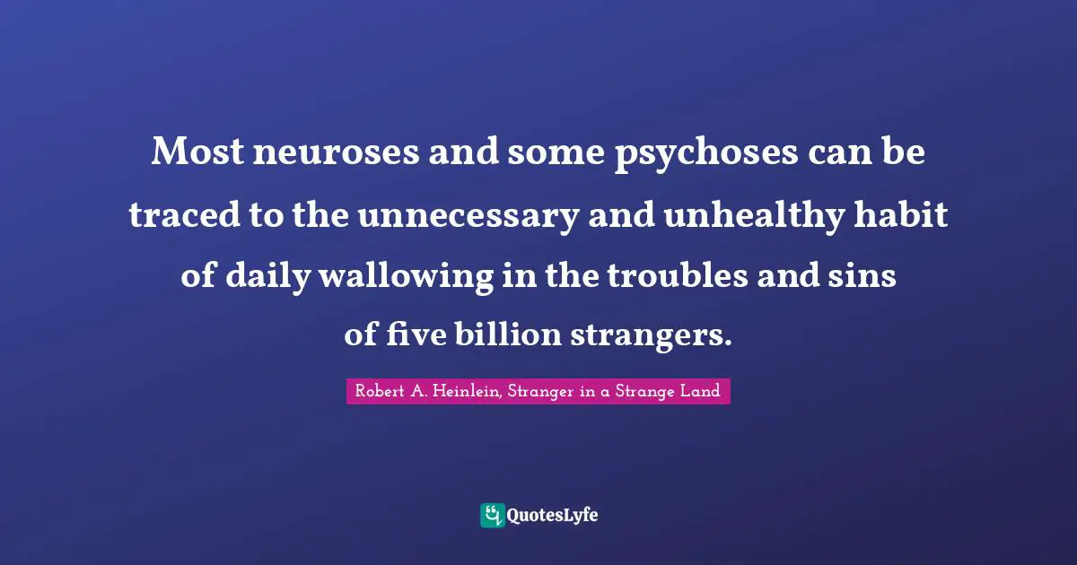 Robert A. Heinlein, Stranger in a Strange Land Quotes: Most neuroses and some psychoses can be traced to the unnecessary and unhealthy habit of daily wallowing in the troubles and sins of five billion strangers.