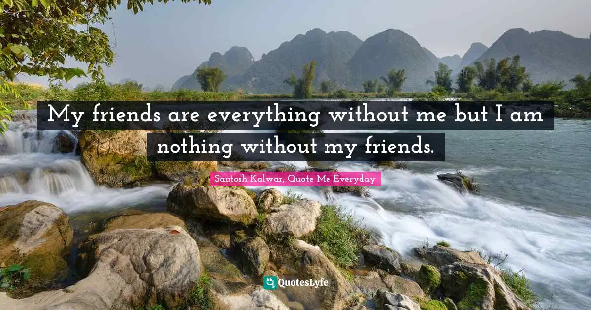 My friends are everything without me but I am nothing without my friends.