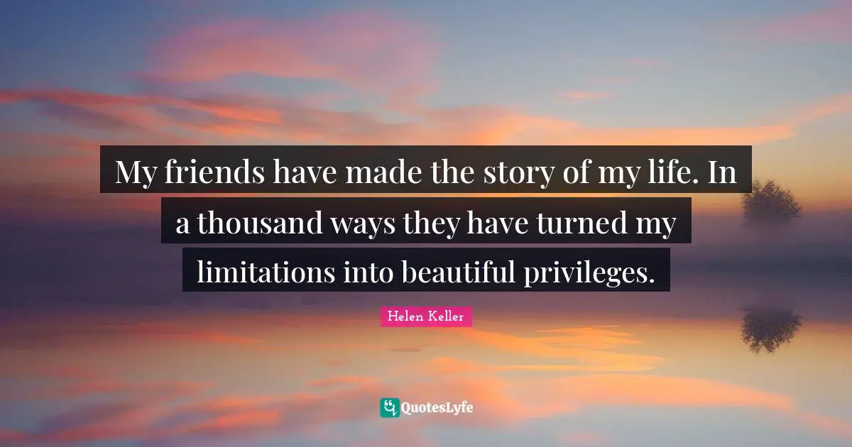 Helen Keller Quotes: "My friends have made the story of my life. In a thousand ways they have turned my limitations into beautiful privileges."