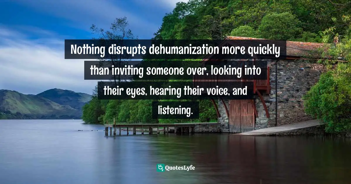 Nothing disrupts dehumanization more quickly than inviting someone over, looking into their eyes, hearing their voice, and listening.