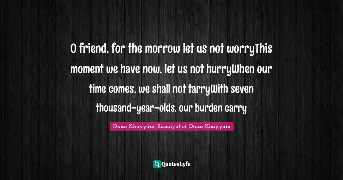 O friend, for the morrow let us not worryThis moment we have now, let us not hurryWhen our time comes, we shall not tarryWith seven thousand-year-olds, our burden carry