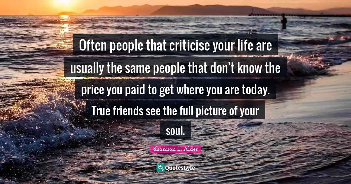 Often people that criticise your life are usually the same people that don't know the price you paid to get where you are today. True friends see the full picture of your soul.