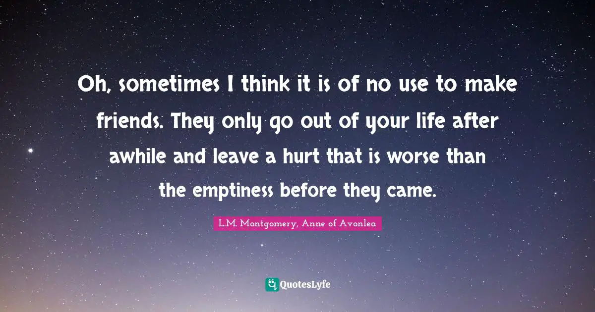 Oh, sometimes I think it is of no use to make friends. They only go out of your life after awhile and leave a hurt that is worse than the emptiness before they came.