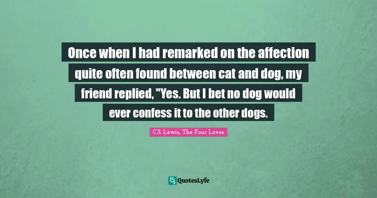 Once when I had remarked on the affection quite often found between cat and dog, my friend replied, "Yes. But I bet no dog would ever confess it to the other dogs.