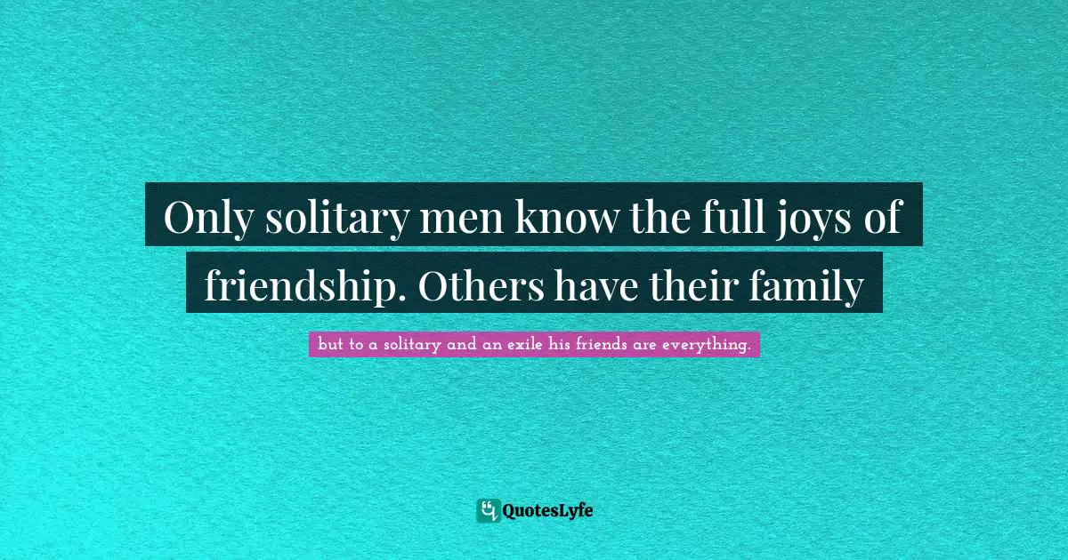 Only solitary men know the full joys of friendship. Others have their family