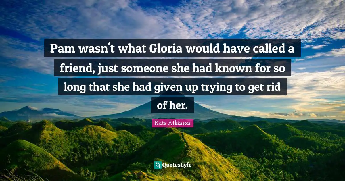 Pam wasn't what Gloria would have called a friend, just someone she had known for so long that she had given up trying to get rid of her.