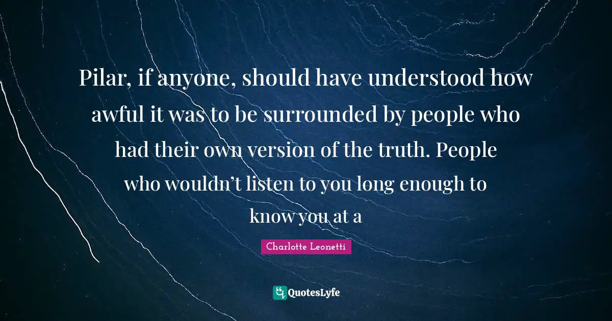 Pilar, if anyone, should have understood how awful it was to be surrounded by people who had their own version of the truth. People who wouldn’t listen to you long enough to know you at a