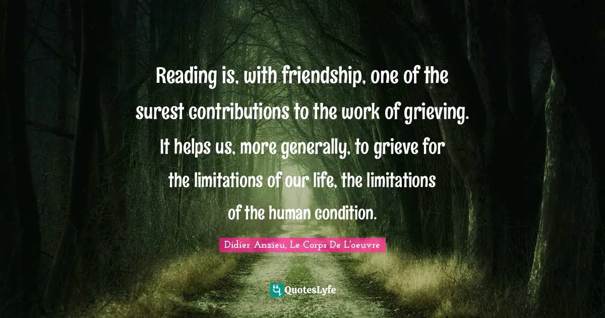 Reading is, with friendship, one of the surest contributions to the work of grieving. It helps us, more generally, to grieve for the limitations of our life, the limitations of the human condition.
