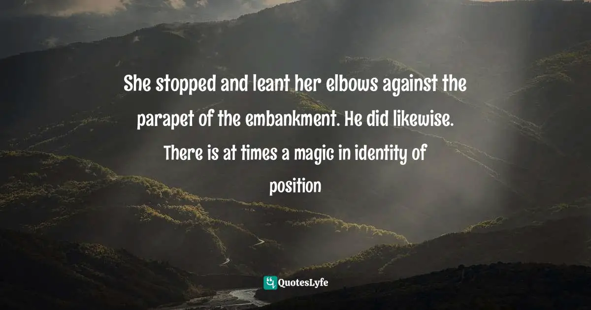 She stopped and leant her elbows against the parapet of the embankment. He did likewise. There is at times a magic in identity of position