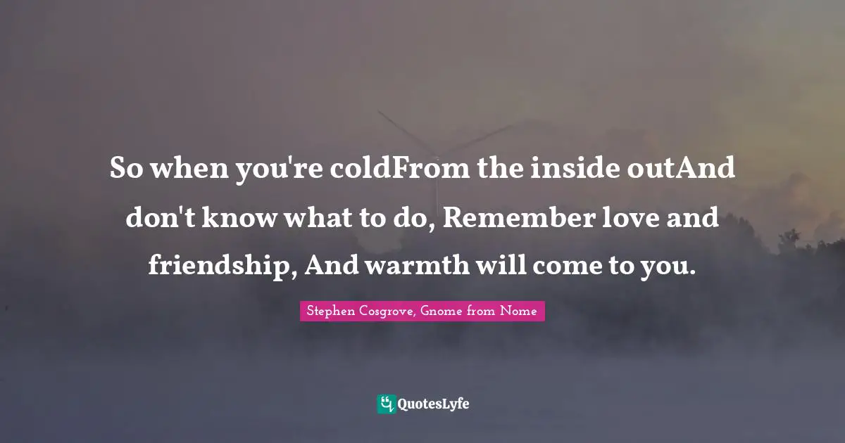 So when you're coldFrom the inside outAnd don't know what to do, Remember love and friendship, And warmth will come to you.
