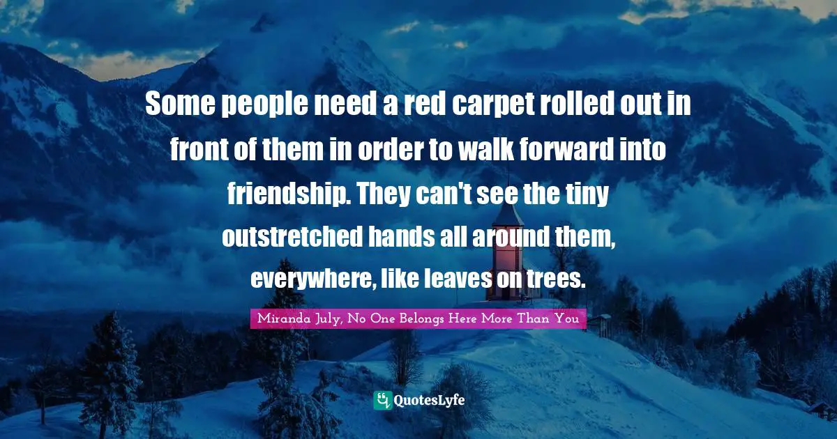 Some people need a red carpet rolled out in front of them in order to walk forward into friendship. They can't see the tiny outstretched hands all around them, everywhere, like leaves on trees.