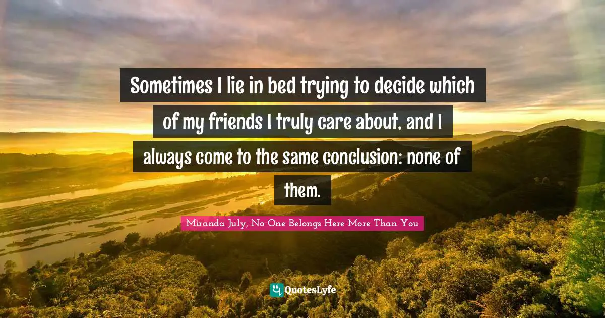 Sometimes I lie in bed trying to decide which of my friends I truly care about, and I always come to the same conclusion: none of them.
