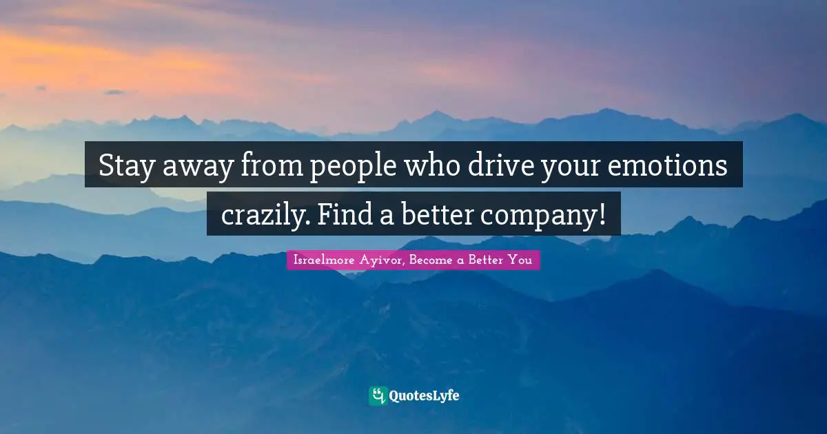 Stay away from people who drive your emotions crazily. Find a better company!
