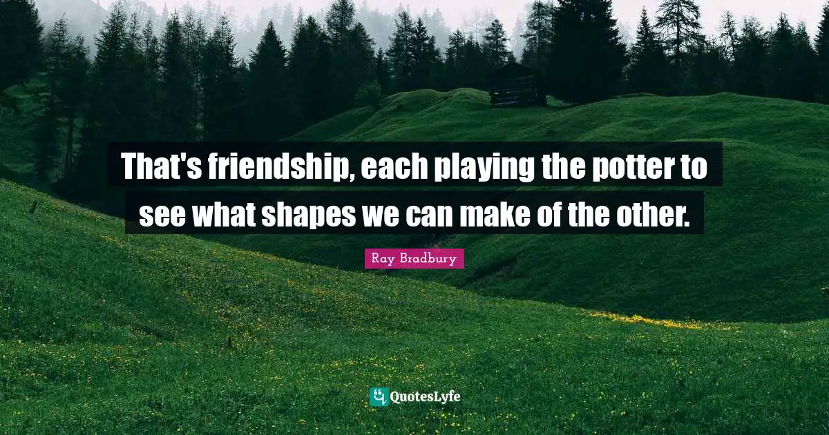 That's friendship, each playing the potter to see what shapes we can make of the other.
