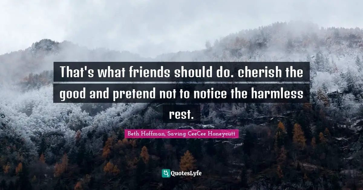 That's what friends should do. cherish the good and pretend not to notice the harmless rest.
