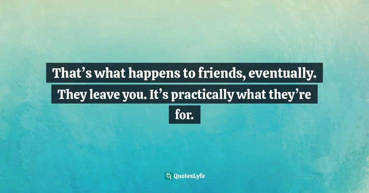 That’s what happens to friends, eventually. They leave you. It’s practically what they’re for.