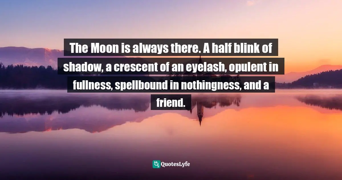 The Moon is always there. A half blink of shadow, a crescent of an eyelash, opulent in fullness, spellbound in nothingness, and a friend.