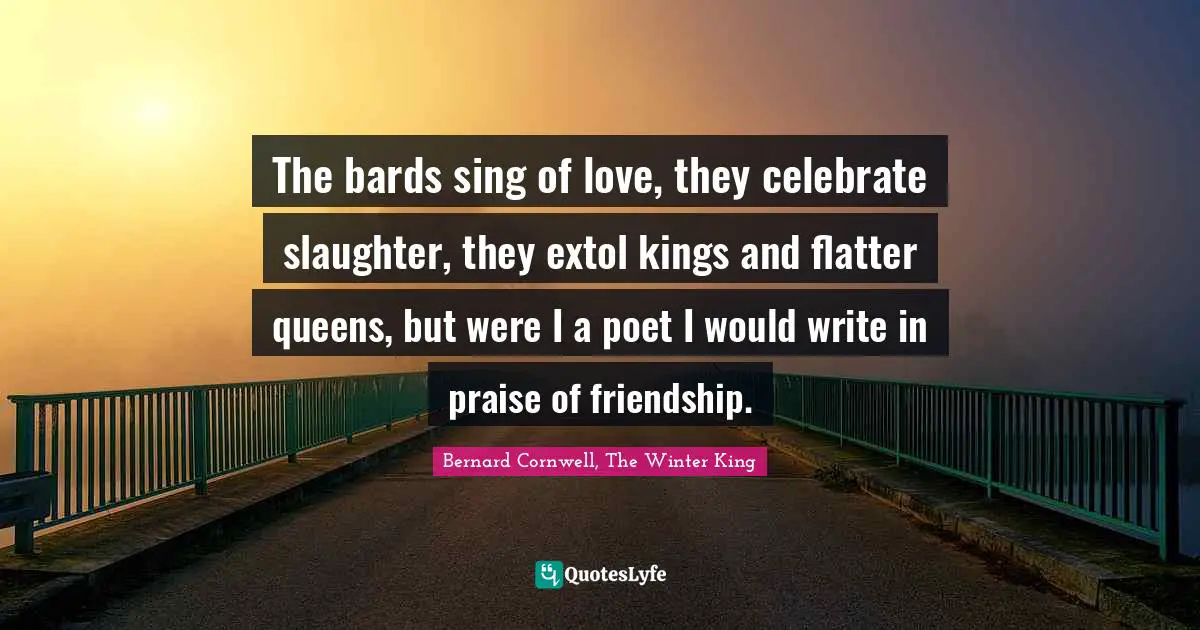 The bards sing of love, they celebrate slaughter, they extol kings and flatter queens, but were I a poet I would write in praise of friendship.