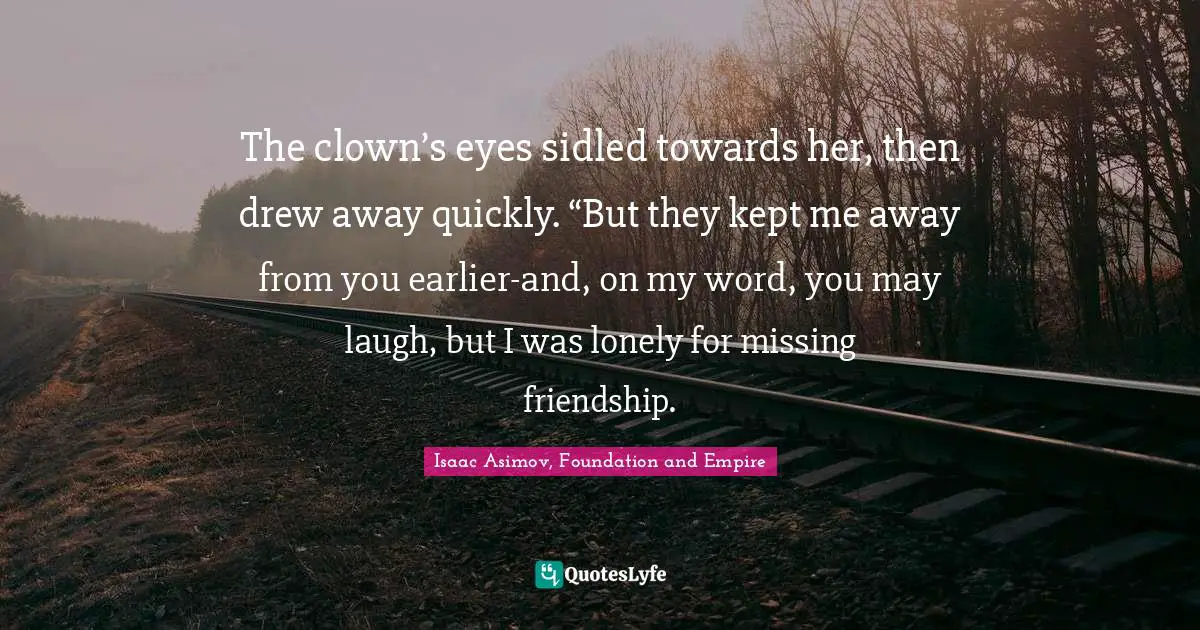 The clown’s eyes sidled towards her, then drew away quickly. “But they kept me away from you earlier-and, on my word, you may laugh, but I was lonely for missing friendship.