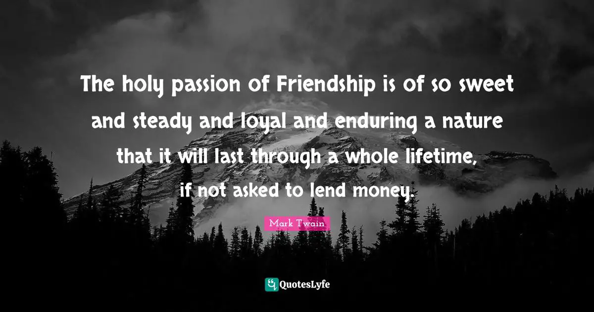 The holy passion of Friendship is of so sweet and steady and loyal and enduring a nature that it will last through a whole lifetime, if not asked to lend money.