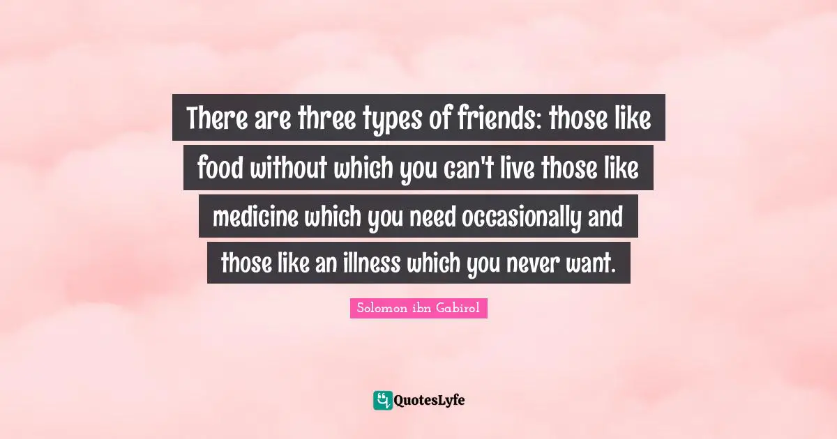 Solomon Ibn Gabirol Quotes: "There are three types of friends: those like food without which you can't live those like medicine which you need occasionally and those like an illness which you never want."