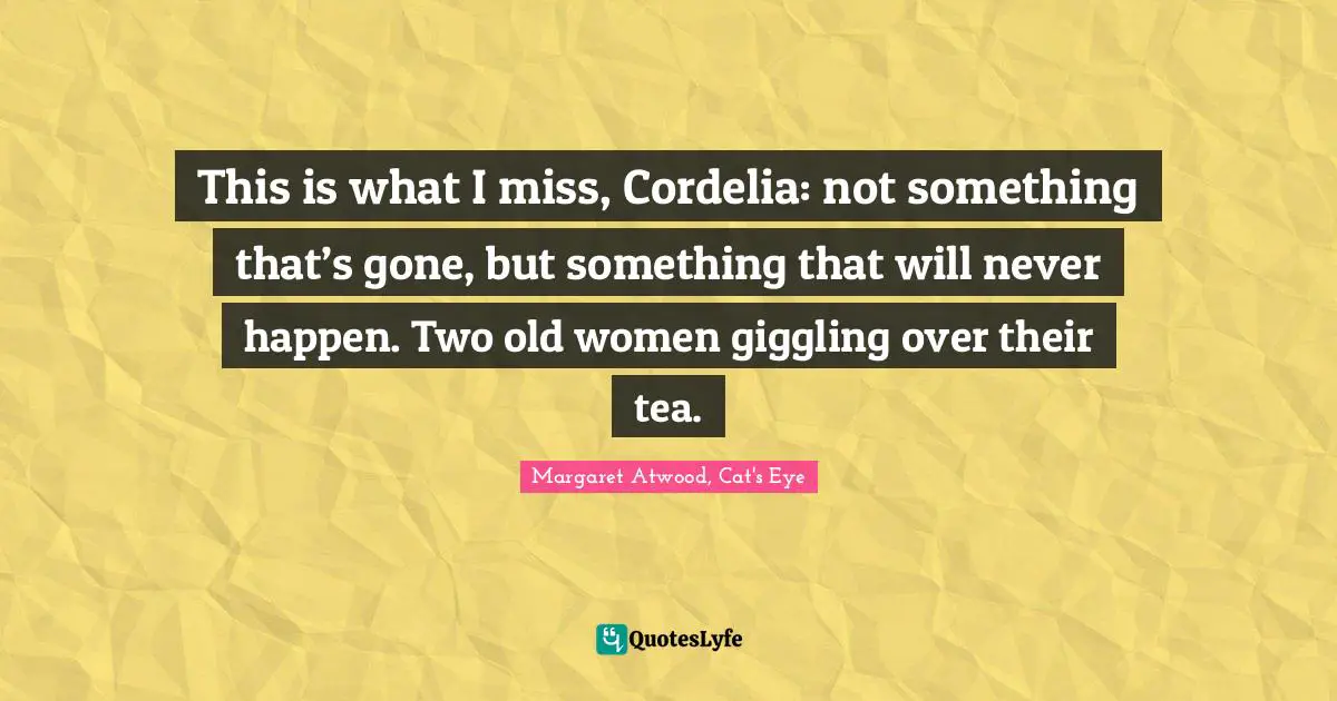 This is what I miss, Cordelia: not something that’s gone, but something that will never happen. Two old women giggling over their tea.