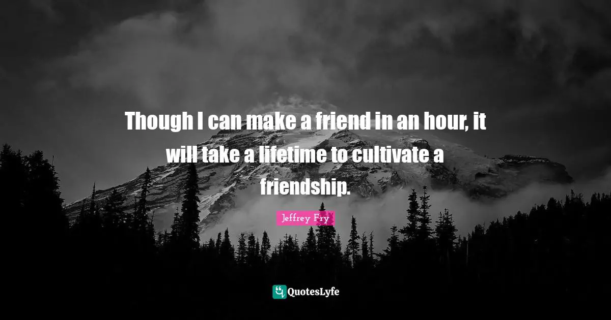 Though I can make a friend in an hour, it will take a lifetime to cultivate a friendship.
