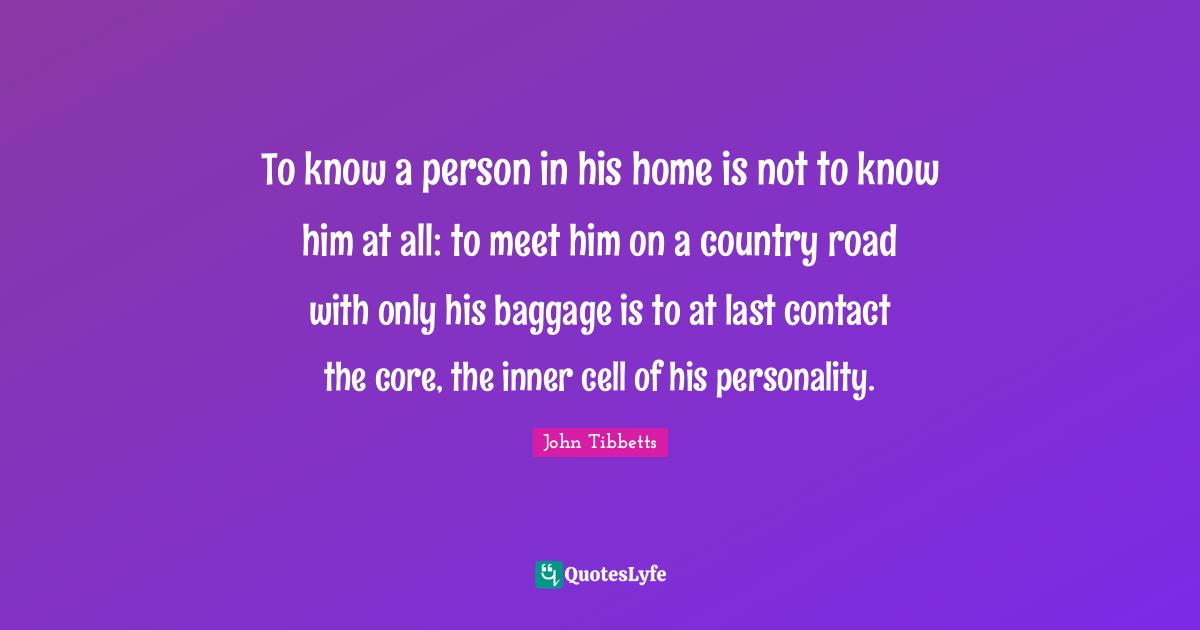 To know a person in his home is not to know him at all: to meet him on a country road with only his baggage is to at last contact the core, the inner cell of his personality.
