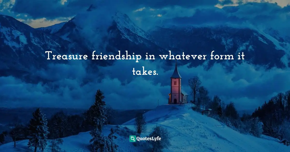 Treasure friendship in whatever form it takes.