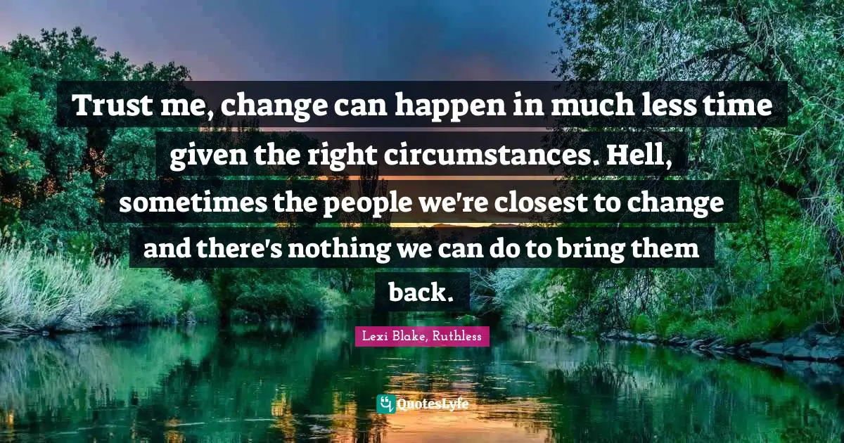 Trust me, change can happen in much less time given the right circumstances. Hell, sometimes the people we're closest to change and there's nothing we can do to bring them back.