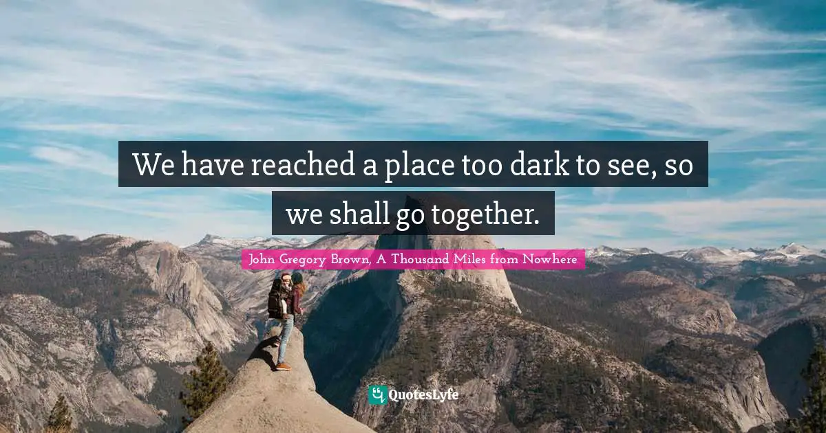 We have reached a place too dark to see, so we shall go together.