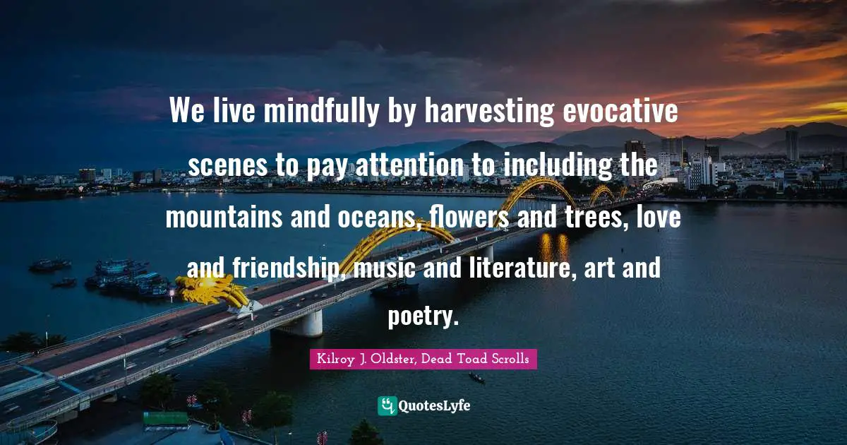 We live mindfully by harvesting evocative scenes to pay attention to including the mountains and oceans, flowers and trees, love and friendship, music and literature, art and poetry.
