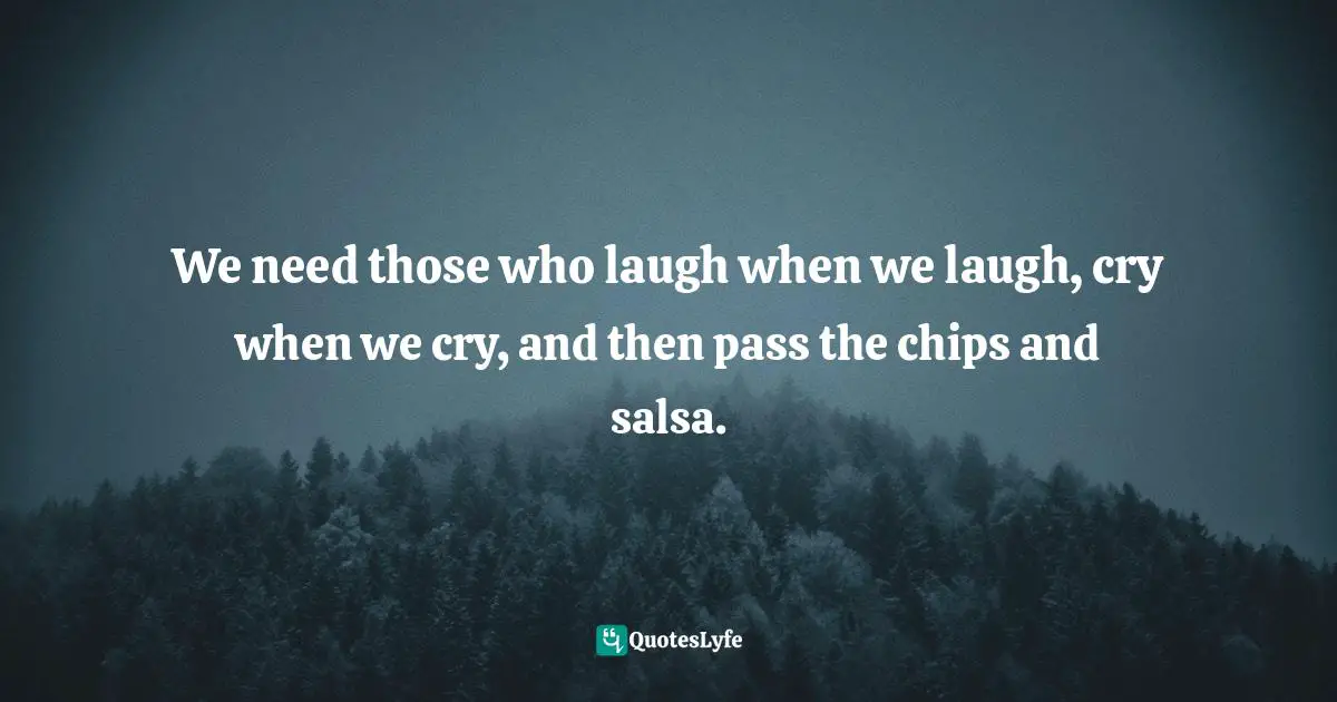 We need those who laugh when we laugh, cry when we cry, and then pass the chips and salsa.