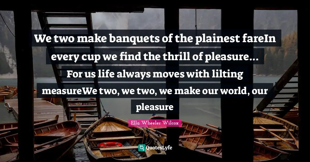 We two make banquets of the plainest fareIn every cup we find the thrill of pleasure... For us life always moves with lilting measureWe two, we two, we make our world, our pleasure