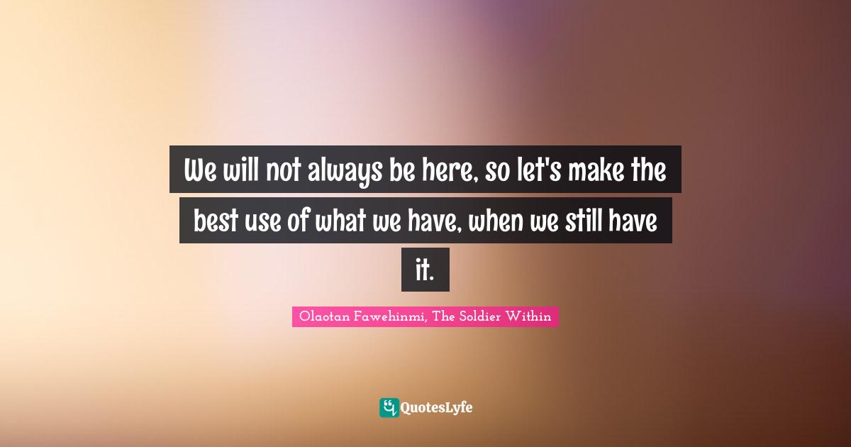 We will not always be here, so let's make the best use of what we have, when we still have it.