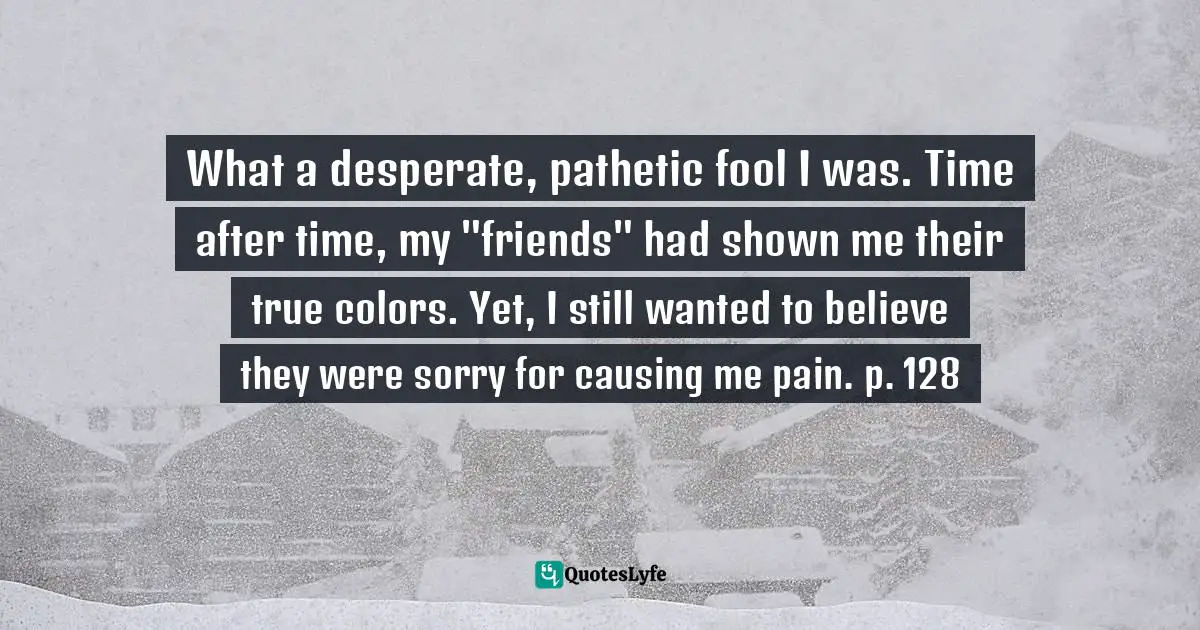 What a desperate, pathetic fool I was. Time after time, my "friends" had shown me their true colors. Yet, I still wanted to believe they were sorry for causing me pain. p. 128