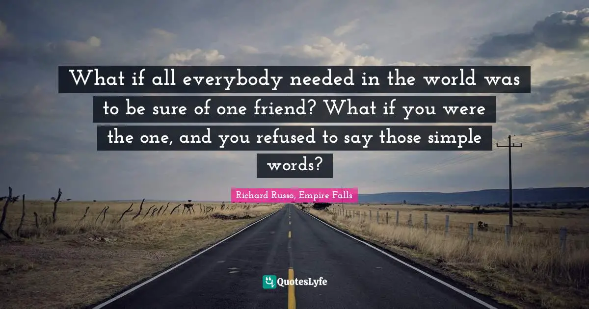 Richard Russo Quotes: "What if all everybody needed in the world was to be sure of one friend? What if you were the one, and you refused to say those simple words?"