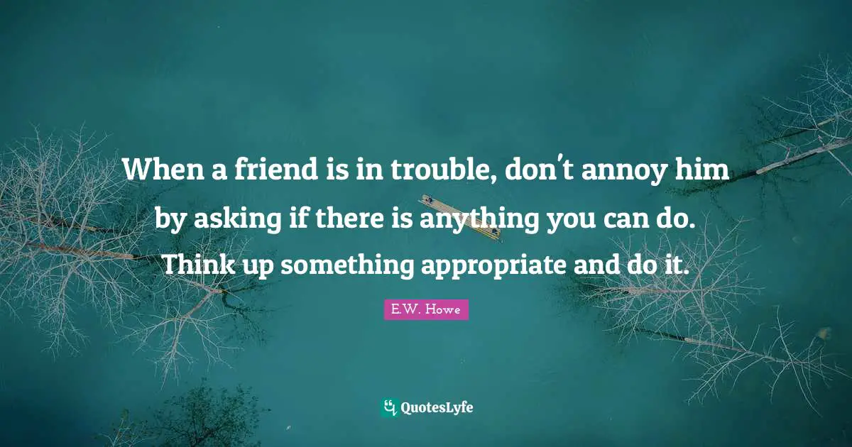 When a friend is in trouble, don't annoy him by asking if there is anything you can do. Think up something appropriate and do it.
