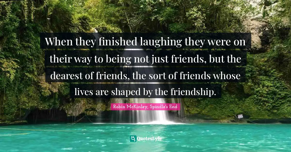 When they finished laughing they were on their way to being not just friends, but the dearest of friends, the sort of friends whose lives are shaped by the friendship.