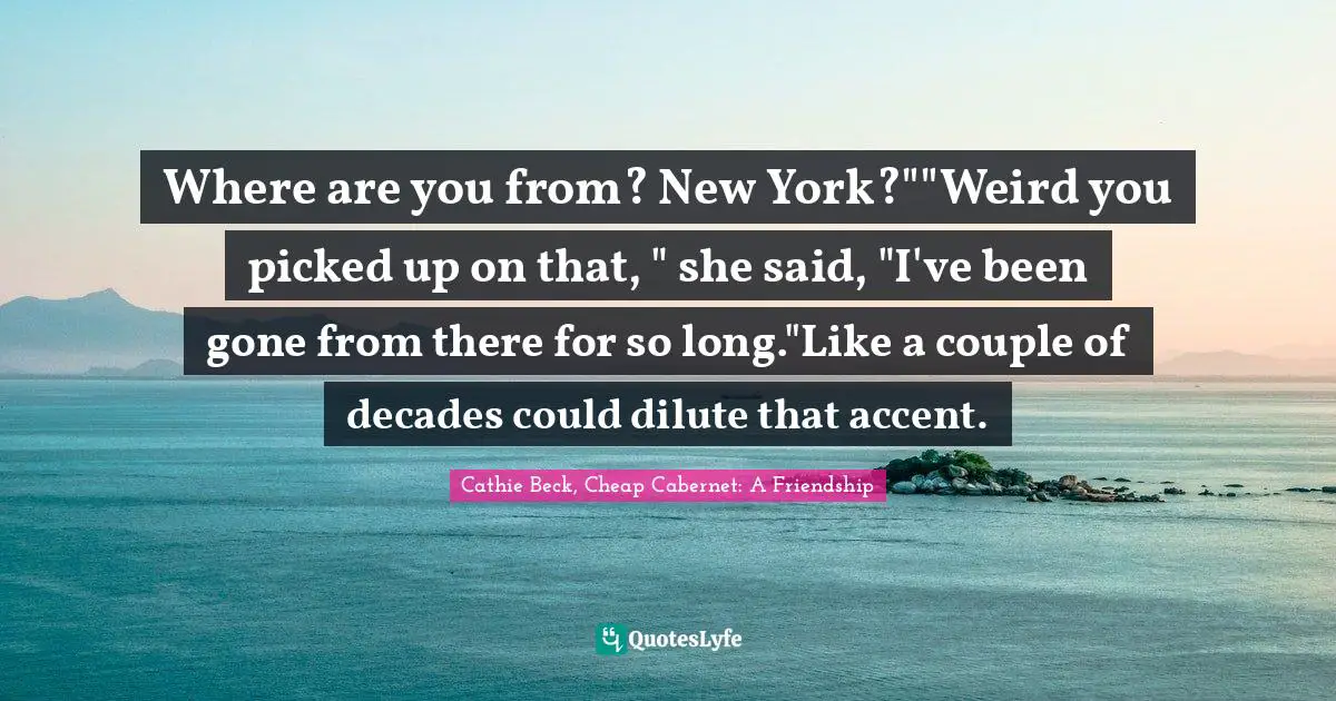 Where are you from? New York?""Weird you picked up on that, " she said, "I've been gone from there for so long."Like a couple of decades could dilute that accent.