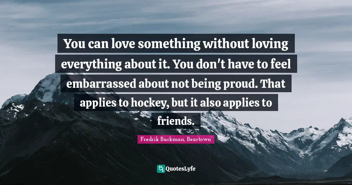 You can love something without loving everything about it. You don't have to feel embarrassed about not being proud. That applies to hockey, but it also applies to friends.