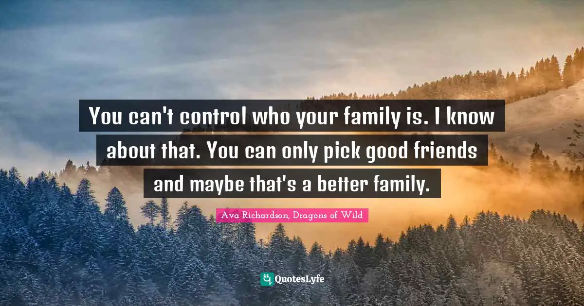 You can't control who your family is. I know about that. You can only pick good friends and maybe that's a better family.