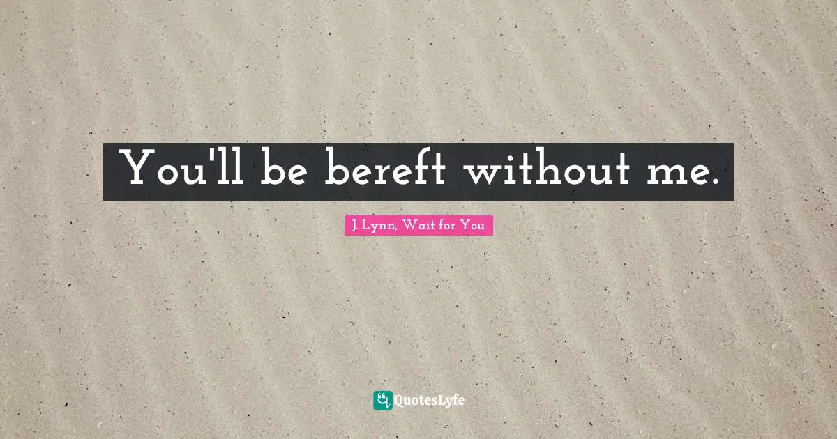 You'll be bereft without me.