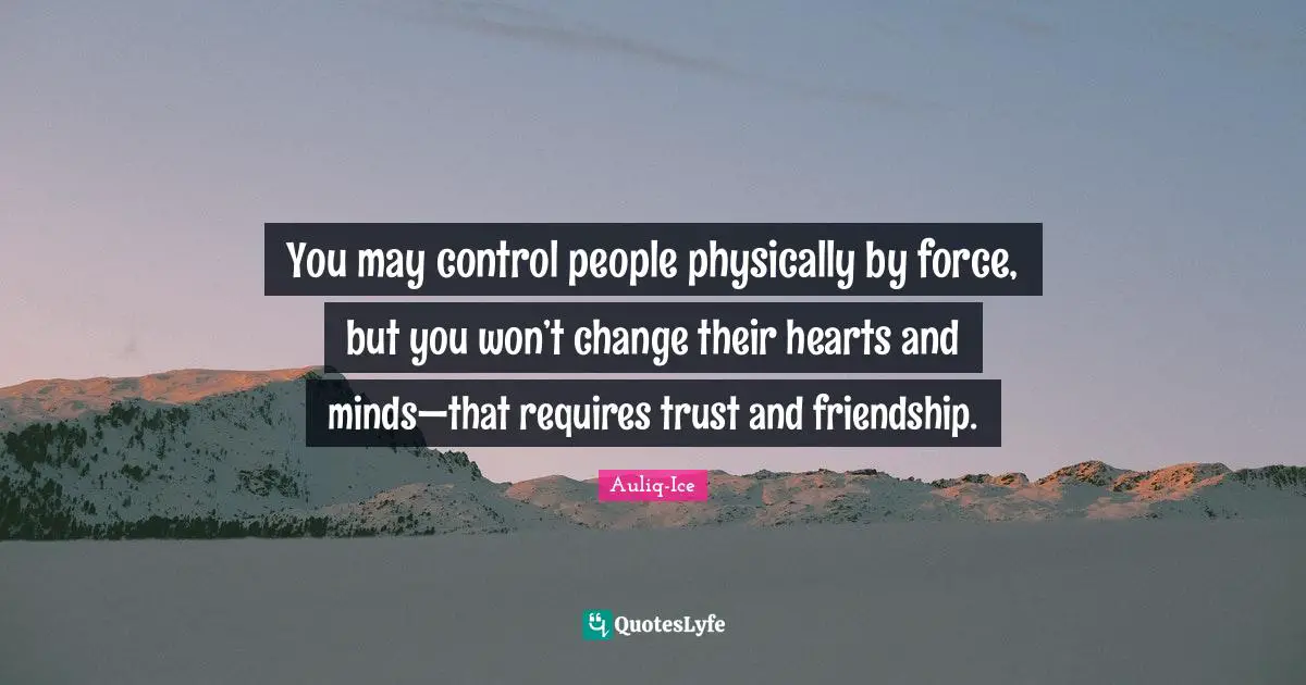 You may control people physically by force, but you won’t change their hearts and minds—that requires trust and friendship.