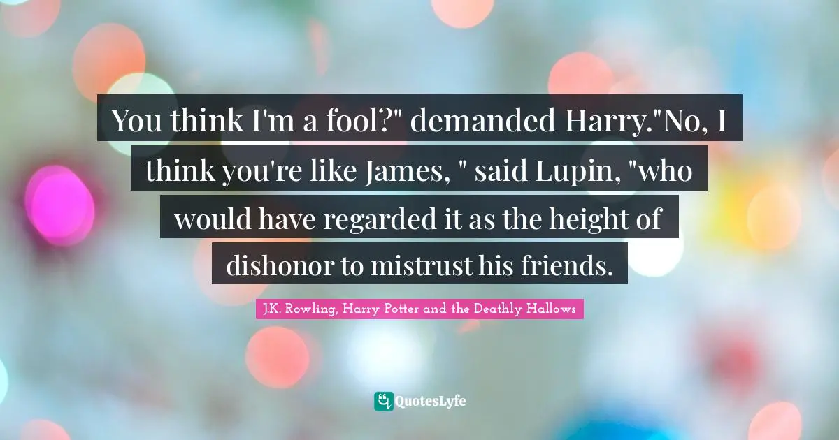 You think I'm a fool?" demanded Harry."No, I think you're like James, " said Lupin, "who would have regarded it as the height of dishonor to mistrust his friends.