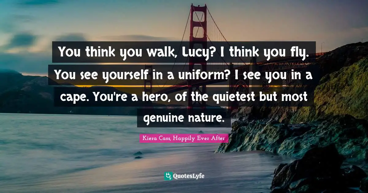 You think you walk, Lucy? I think you fly. You see yourself in a uniform? I see you in a cape. You're a hero, of the quietest but most genuine nature.